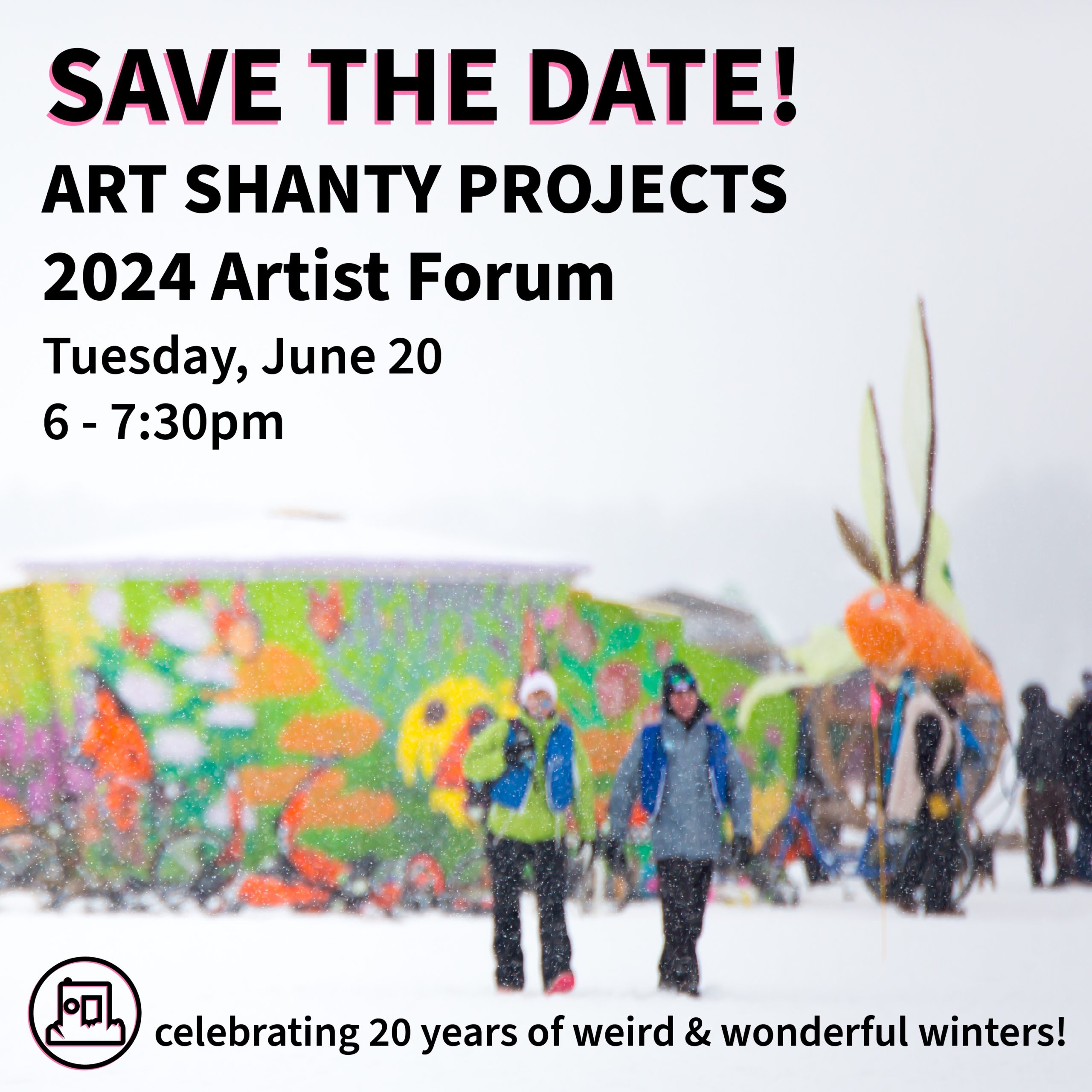 People walk through a snowstorm to a colorful shanty. Words read: "save the date! art shanty projects 2024 Artist Forum, June 20, 6-7:30pm. Celebrating 20 years of weird and wonderful winters!'